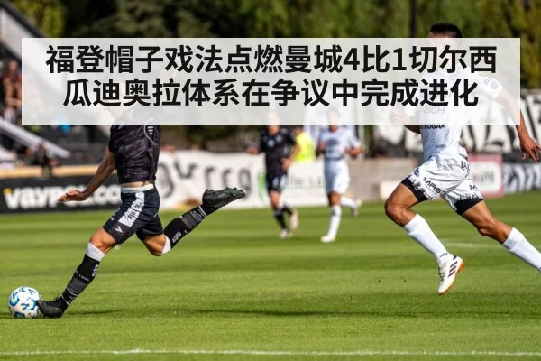 福登帽子戏法点燃曼城4比1切尔西 瓜迪奥拉体系在争议中完成进化