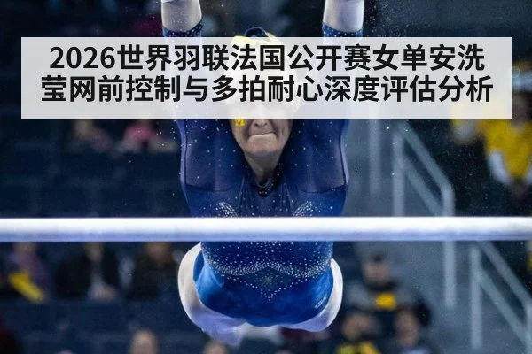 2026世界羽联法国公开赛女单安洗莹网前控制与多拍耐心深度评估分析