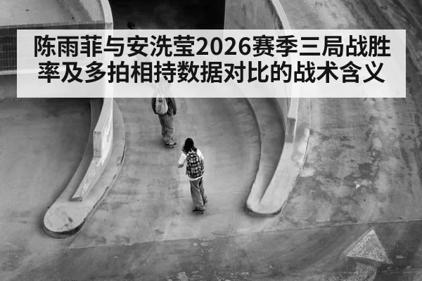 陈雨菲与安洗莹2026赛季三局战胜率及多拍相持数据对比的战术含义